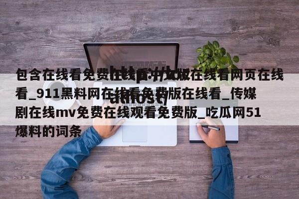 包含在线看免费在线看中文版在线看网页在线看_911黑料网在线看免费版在线看_传媒剧在线mv免费在线观看免费版_吃瓜网51爆料的词条